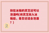 放在冰箱的灵芝还可以泡酒吗(将灵芝放入冰箱后，是否还适合泡酒？)