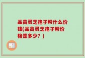 品高灵芝孢子粉什么价钱(品高灵芝孢子粉价格是多少？)