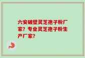 六安破壁灵芝孢子粉厂家？专业灵芝孢子粉生产厂家？