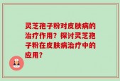 灵芝孢子粉对皮肤病的治疗作用？探讨灵芝孢子粉在皮肤病治疗中的应用？