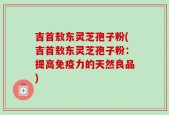 吉首敖东灵芝孢子粉(吉首敖东灵芝孢子粉：提高免疫力的天然良品)