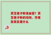 灵芝孢子粉清血管？灵芝孢子粉的功效、作用及禁忌是什么