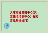 灵芝种植培训中心(灵芝栽培培训中心：探索高效种植技巧)