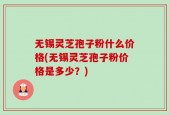 无锡灵芝孢子粉什么价格(无锡灵芝孢子粉价格是多少？)