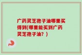 广药灵芝孢子油哪里买得到(哪里能买到广药灵芝孢子油？)