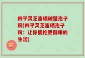四平灵芝富硒破壁孢子粉(四平灵芝富硒孢子粉：让你拥抱更健康的生活)