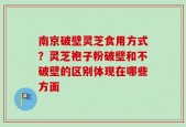 南京破壁灵芝食用方式？灵芝袍子粉破壁和不破壁的区别体现在哪些方面