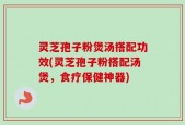 灵芝孢子粉煲汤搭配功效(灵芝孢子粉搭配汤煲，食疗保健神器)