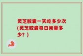 灵芝胶囊一天吃多少次(灵芝胶囊每日用量多少？)