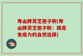 寿山牌灵芝孢子粉(寿山牌灵芝孢子粉：提高免疫力的自然选择)