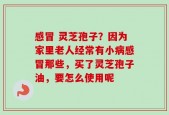 感冒 灵芝孢子？因为家里老人经常有小病感冒那些，买了灵芝孢子油，要怎么使用呢