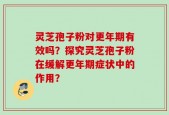 灵芝孢子粉对更年期有效吗？探究灵芝孢子粉在缓解更年期症状中的作用？