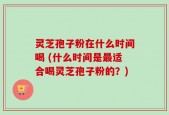 灵芝孢子粉在什么时间喝 (什么时间是最适合喝灵芝孢子粉的？)