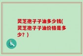 灵芝孢子子油多少钱(灵芝孢子子油价格是多少？)