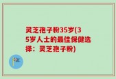 灵芝孢子粉35岁(35岁人士的最佳保健选择：灵芝孢子粉)
