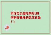 灵芝怎么做吃的好(如何制作美味的灵芝食品？)
