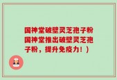 国神堂破壁灵芝孢子粉国神堂推出破壁灵芝孢子粉，提升免疫力！)