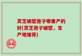 灵芝破壁孢子哪里产的好(灵芝孢子破壁，生产地推荐)