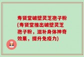 寿贤堂破壁灵芝孢子粉(寿贤堂推出破壁灵芝孢子粉，滋补身体神奇效果，提升免疫力)