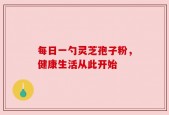 每日一勺灵芝孢子粉，健康生活从此开始