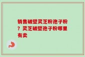 销售破壁灵芝粉孢子粉？灵芝破壁孢子粉哪里有卖