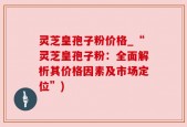 灵芝皇孢子粉价格_“灵芝皇孢子粉：全面解析其价格因素及市场定位”)