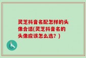 灵芝抖音名配怎样的头像合适(灵芝抖音名的头像应该怎么选？)