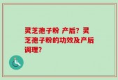 灵芝孢子粉 产后？灵芝孢子粉的功效及产后调理？