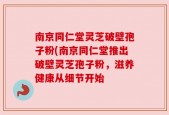 南京同仁堂灵芝破壁孢子粉(南京同仁堂推出破壁灵芝孢子粉，滋养健康从细节开始