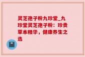 灵芝孢子粉九珍堂_九珍堂灵芝孢子粉：珍贵草本精华，健康养生之选