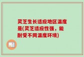 灵芝生长适应地区温度是(灵芝适应性强，能耐受不同温度环境)