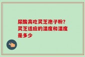 尿酸高吃灵芝孢子粉？灵芝适应的湿度和湿度是多少