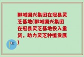 聊城国兴集团在冠县灵芝基地(聊城国兴集团在冠县灵芝基地投入重资，助力灵芝种植发展)