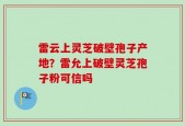 雷云上灵芝破壁孢子产地？雷允上破壁灵芝孢子粉可信吗