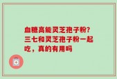 血糖高能灵芝孢子粉？三七和灵芝孢子粉一起吃，真的有用吗