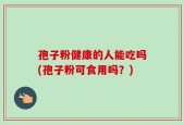 孢子粉健康的人能吃吗(孢子粉可食用吗？)