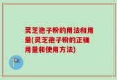 灵芝孢子粉的用法和用量(灵芝孢子粉的正确用量和使用方法)