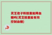 灵芝孢子粉胶囊能降血糖吗(灵芝胶囊能有效控制血糖)