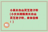 小吴长白山灵芝孢子粉(小伙长期服用长白山灵芝孢子粉，身体倍棒！)