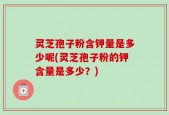 灵芝孢子粉含钾量是多少呢(灵芝孢子粉的钾含量是多少？)
