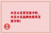 大王小王灵芝孢子粉_大王小王品牌优质灵芝孢子粉)