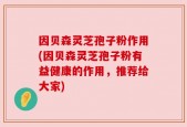 因贝森灵芝孢子粉作用(因贝森灵芝孢子粉有益健康的作用，推荐给大家)