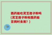 西药能吃灵芝孢子粉吗(灵芝孢子粉和西药能否同时食用？)