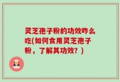 灵芝孢子粉的功效咋么吃(如何食用灵芝孢子粉，了解其功效？)