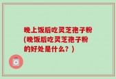 晚上饭后吃灵芝孢子粉(晚饭后吃灵芝孢子粉的好处是什么？)