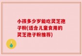 小孩多少岁能吃灵芝孢子粉(适合儿童食用的灵芝孢子粉推荐)