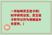 一开始喝灵芝孢子粉(科学研究证实，灵芝孢子粉可以作为保健品补充营养。)