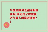 气虚忌服灵芝孢子粉胶囊吗(灵芝孢子粉胶囊对气虚人群是否适用？)