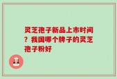 灵芝孢子新品上市时间？我国哪个牌子的灵芝孢子粉好