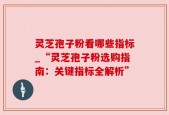 灵芝孢子粉看哪些指标_“灵芝孢子粉选购指南：关键指标全解析”